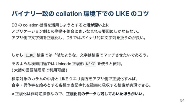 バイナリ⼀致の collation 環境下での LIKE のコツ
DB の collation 機能を活⽤しようとすると沼が深い上に
アプリケーション側との挙動不整合にさいなまれる要因にしかならない。
アプリ側で⽂字列を正規化し、DB ではバイナリ的に⽂字列を扱うのが良い。
しかし LIKE
検索では「似たような」⽂字は検索でマッチさせたいであろう。
そのような検索⽤途では Unicode 正規形 NFKC
を使うと便利。
( ⼤抵の⾔語処理系で利⽤可能 )
検索対象のカラムの中⾝と LIKE クエリ両⽅をアプリ側で正規化すれば、
合字・異体字を始めとする各種の表記ゆれを確実に吸収する検索が実現できる。
※
正規化は⾮可逆操作なので、正規化前のデータも残しておいたほうがいい。
54
