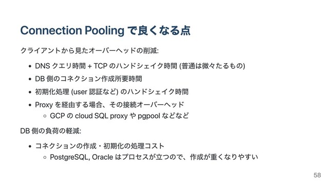 Connection Pooling で良くなる点
クライアントから⾒たオーバーヘッドの削減:
DNS クエリ時間 + TCP のハンドシェイク時間 (普通は微々たるもの)
DB 側のコネクション作成所要時間
初期化処理 (user 認証など) のハンドシェイク時間
Proxy を経由する場合、その接続オーバーヘッド
GCP の cloud SQL proxy や pgpool などなど
DB 側の負荷の軽減:
コネクションの作成・初期化の処理コスト
PostgreSQL, Oracle はプロセスが⽴つので、作成が重くなりやすい
58
