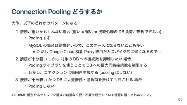Connection Pooling どうするか
⼤体、以下のどれかのパターンになる:
1. 接続が重いかもしれない場合 (重い = 遅い or 接続処理の DB 負荷が無視できない)
Pooling する
MySQL の場合は結構軽いので、このケースにならないことも多い
ただし Google Cloud SQL Proxy 経由だとスパイク的に遅くなるので...
2. 接続が⼗分軽い しかし 対象の DB への接続数を抑制したい 場合
Pooling ライブラリを使うことで DB への最⼤同時接続数を制限する
しかし、コネクションは毎回再⽣成する (pooling はしない)
3. 接続が⼗分軽い かつ DB に⼤量接続・過負荷を掛けても許される 場合
Pooling しない
※
RDBMS 種別やネットワーク構成の前提なく要・不要を断定している情報に踊らされないこと。
60
