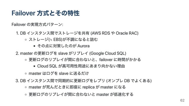 Failover ⽅式とその特性
Failover の実現⽅式パターン:
1. DB インスタンス間でストレージを共有 (AWS RDS や Oracle RAC)
ストレージ(≒
EBS)が不調になると詰む
その点に対策したのが Aurora
2. master の更新ログを slave がリプレイ (Google Cloud SQL)
更新ログのリプレイが間に合わないと、failover に時間がかかる
Cloud SQL が⾼可⽤性⽤途にあまり向かない理由
master はログを slave に送るだけ
3. DB インスタンス間で同期的に更新ログをレプリ (オンプレ DB でよくある)
master が死んだときに即座に replica が master になる
更新ログのリプレイが間に合わないと master が低速化する
62
