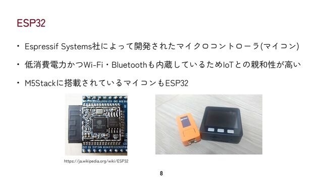 ESP32
• Espressif Systems社によって開発されたマイクロコントローラ(マイコン)


• 低消費電力かつWi-Fi・Bluetoothも内蔵しているためIoTとの親和性が高い


• M5Stackに搭載されているマイコンもESP32
8
https://ja.wikipedia.org/wiki/ESP32
