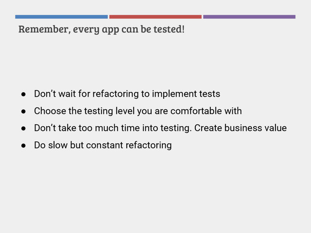 Remember, every app can be tested!
● Don’t wait for refactoring to implement tests
● Choose the testing level you are comfortable with
● Don’t take too much time into testing. Create business value
● Do slow but constant refactoring
