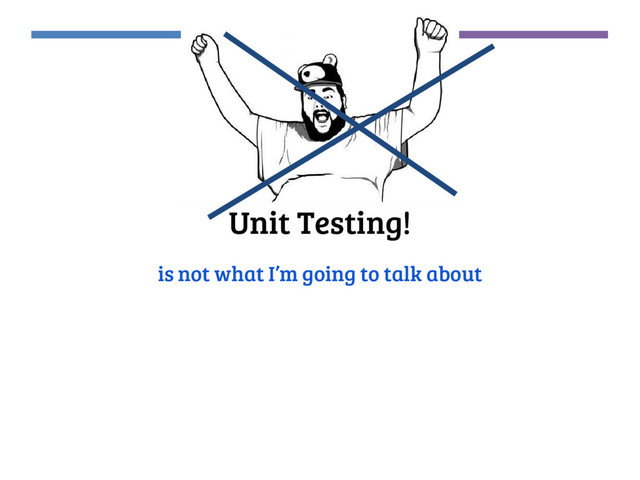 Unit Testing!
is not what I’m going to talk about

