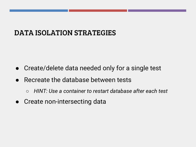 DATA ISOLATION STRATEGIES
● Create/delete data needed only for a single test
● Recreate the database between tests
○ HINT: Use a container to restart database after each test
● Create non-intersecting data
