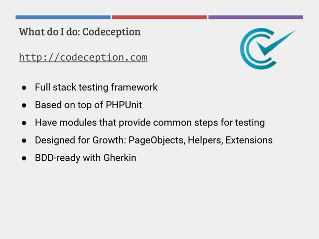 What do I do: Codeception
http://codeception.com
● Full stack testing framework
● Based on top of PHPUnit
● Have modules that provide common steps for testing
● Designed for Growth: PageObjects, Helpers, Extensions
● BDD-ready with Gherkin
