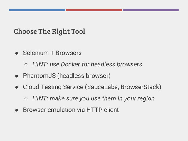 Choose The Right Tool
● Selenium + Browsers
○ HINT: use Docker for headless browsers
● PhantomJS (headless browser)
● Cloud Testing Service (SauceLabs, BrowserStack)
○ HINT: make sure you use them in your region
● Browser emulation via HTTP client

