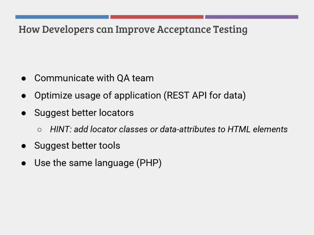 How Developers can Improve Acceptance Testing
● Communicate with QA team
● Optimize usage of application (REST API for data)
● Suggest better locators
○ HINT: add locator classes or data-attributes to HTML elements
● Suggest better tools
● Use the same language (PHP)
