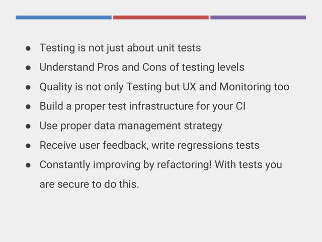 ● Testing is not just about unit tests
● Understand Pros and Cons of testing levels
● Quality is not only Testing but UX and Monitoring too
● Build a proper test infrastructure for your CI
● Use proper data management strategy
● Receive user feedback, write regressions tests
● Constantly improving by refactoring! With tests you
are secure to do this.
