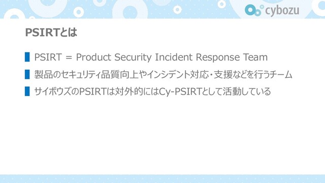 PSIRTとは
▌PSIRT = Product Security Incident Response Team
▌製品のセキュリティ品質向上やインシデント対応・⽀援などを⾏うチーム
▌サイボウズのPSIRTは対外的にはCy-PSIRTとして活動している
