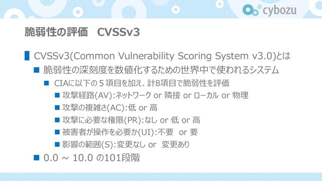 脆弱性の評価 CVSSv3
▌CVSSv3(Common Vulnerability Scoring System v3.0)とは
n 脆弱性の深刻度を数値化するための世界中で使われるシステム
n CIAに以下の５項⽬を加え、計8項⽬で脆弱性を評価
n 攻撃経路(AV):ネットワーク or 隣接 or ローカル or 物理
n 攻撃の複雑さ(AC):低 or ⾼
n 攻撃に必要な権限(PR):なし or 低 or ⾼
n 被害者が操作を必要か(UI):不要 or 要
n 影響の範囲(S):変更なし or 変更あり
n 0.0 ~ 10.0 の101段階
