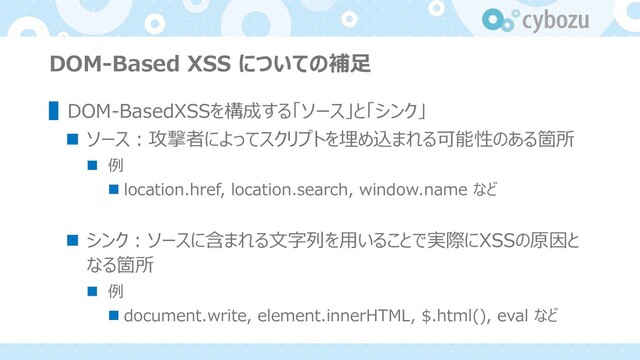 DOM-Based XSS についての補⾜
▌DOM-BasedXSSを構成する「ソース」と「シンク」
n ソース︓攻撃者によってスクリプトを埋め込まれる可能性のある箇所
n 例
n location.href, location.search, window.name など
n シンク︓ソースに含まれる⽂字列を⽤いることで実際にXSSの原因と
なる箇所
n 例
n document.write, element.innerHTML, $.html(), eval など
