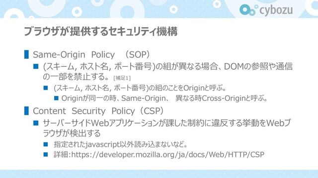 ブラウザが提供するセキュリティ機構
▌Same-Origin Policy （SOP）
n (スキーム, ホスト名, ポート番号)の組が異なる場合、DOMの参照や通信
の⼀部を禁⽌する。 [補⾜1]
n (スキーム, ホスト名, ポート番号)の組のことをOriginと呼ぶ。
n Originが同⼀の時、Same-Origin、 異なる時Cross-Originと呼ぶ。
▌Content Security Policy（CSP）
n サーバーサイドWebアプリケーションが課した制約に違反する挙動をWebブ
ラウザが検出する
n 指定されたjavascript以外読み込まないなど。
n 詳細:https://developer.mozilla.org/ja/docs/Web/HTTP/CSP
