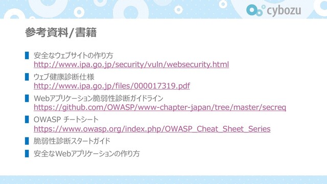 参考資料/書籍
▌ 安全なウェブサイトの作り⽅
http://www.ipa.go.jp/security/vuln/websecurity.html
▌ ウェブ健康診断仕様
http://www.ipa.go.jp/files/000017319.pdf
▌ Webアプリケーション脆弱性診断ガイドライン
https://github.com/OWASP/www-chapter-japan/tree/master/secreq
▌ OWASP チートシート
https://www.owasp.org/index.php/OWASP_Cheat_Sheet_Series
▌ 脆弱性診断スタートガイド
▌ 安全なWebアプリケーションの作り⽅
