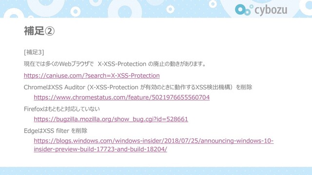 補⾜②
[補⾜3]
現在では多くのWebブラウザで X-XSS-Protection の廃⽌の動きがあります。
https://caniuse.com/?search=X-XSS-Protection
ChromeはXSS Auditor (X-XSS-Protection が有効のときに動作するXSS検出機構）を削除
https://www.chromestatus.com/feature/5021976655560704
Firefoxはもともと対応していない
https://bugzilla.mozilla.org/show_bug.cgi?id=528661
EdgeはXSS filter を削除
https://blogs.windows.com/windows-insider/2018/07/25/announcing-windows-10-
insider-preview-build-17723-and-build-18204/
