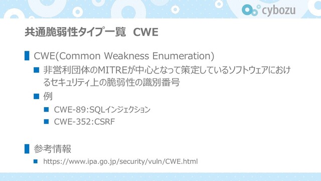 共通脆弱性タイプ⼀覧 CWE
▌CWE(Common Weakness Enumeration)
n ⾮営利団体のMITREが中⼼となって策定しているソフトウェアにおけ
るセキュリティ上の脆弱性の識別番号
n 例
n CWE-89:SQLインジェクション
n CWE-352:CSRF
▌参考情報
n https://www.ipa.go.jp/security/vuln/CWE.html

