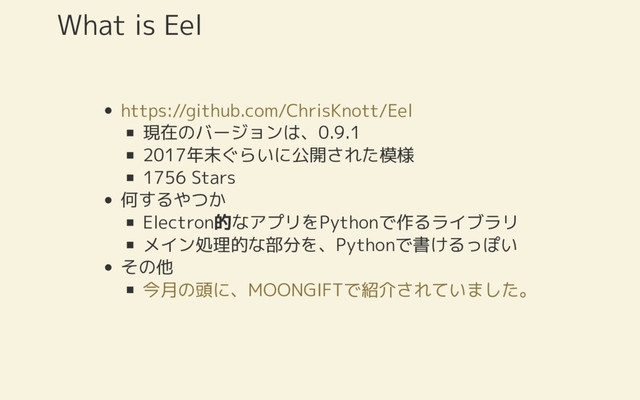 現在のバージョンは、0.9.1
2017年末ぐらいに公開された模様
1756 Stars
何するやつか
Electron的なアプリをPythonで作るライブラリ
メイン処理的な部分を、Pythonで書けるっぽい
その他
What is Eel
https://github.com/ChrisKnott/Eel
今月の頭に、MOONGIFTで紹介されていました。
