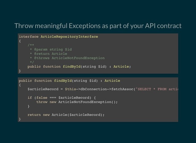 Throw meaningful Exceptions as part of your API contract
interface ArticleRepositoryInterface
{
/**
* @param string $id
* @return Article
* @throws ArticleNotFoundException
*/
public function findById(string $id) : Article;
}
public function findById(string $id) : Article
{
$articleRecord = $this->dbConnection->fetchAssoc("SELECT * FROM artic
if (false === $articleRecord) {
throw new ArticleNotFoundException();
}
return new Article($articleRecord);
}
