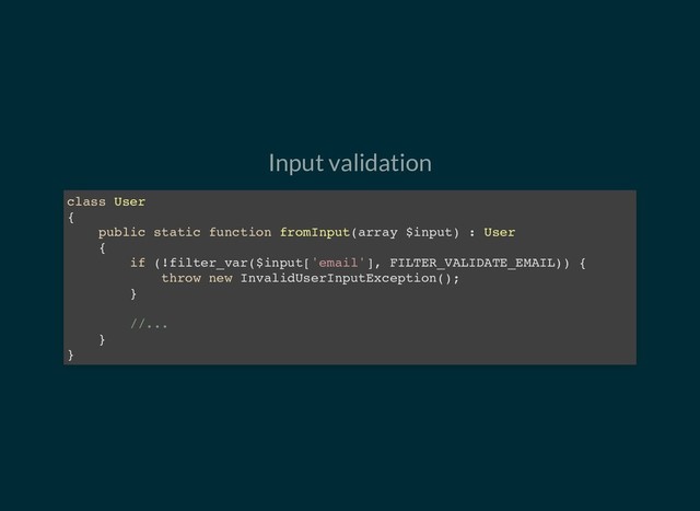 Input validation
class User
{
public static function fromInput(array $input) : User
{
if (!filter_var($input['email'], FILTER_VALIDATE_EMAIL)) {
throw new InvalidUserInputException();
}
//...
}
}
