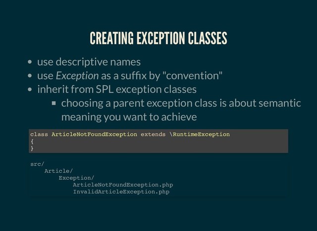 CREATING EXCEPTION CLASSES
CREATING EXCEPTION CLASSES
use descriptive names
use Exception as a suf x by "convention"
inherit from SPL exception classes
choosing a parent exception class is about semantic
meaning you want to achieve
class ArticleNotFoundException extends \RuntimeException
{
}
src/
Article/
Exception/
ArticleNotFoundException.php
InvalidArticleException.php
