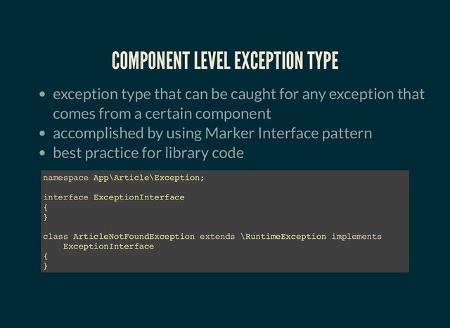 COMPONENT LEVEL EXCEPTION TYPE
COMPONENT LEVEL EXCEPTION TYPE
exception type that can be caught for any exception that
comes from a certain component
accomplished by using Marker Interface pattern
best practice for library code
namespace App\Article\Exception;
interface ExceptionInterface
{
}
class ArticleNotFoundException extends \RuntimeException implements
ExceptionInterface
{
}

