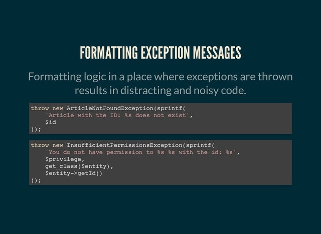 FORMATTING EXCEPTION MESSAGES
FORMATTING EXCEPTION MESSAGES
Formatting logic in a place where exceptions are thrown
results in distracting and noisy code.
throw new ArticleNotFoundException(sprintf(
'Article with the ID: %s does not exist',
$id
));
throw new InsufficientPermissionsException(sprintf(
'You do not have permission to %s %s with the id: %s',
$privilege,
get_class($entity),
$entity->getId()
));
