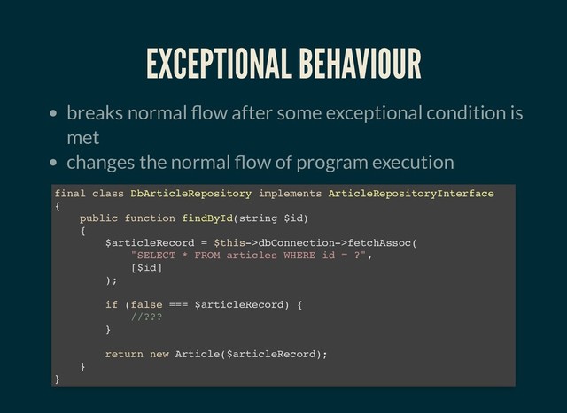 EXCEPTIONAL BEHAVIOUR
EXCEPTIONAL BEHAVIOUR
breaks normal ow after some exceptional condition is
met
changes the normal ow of program execution
final class DbArticleRepository implements ArticleRepositoryInterface
{
public function findById(string $id)
{
$articleRecord = $this->dbConnection->fetchAssoc(
"SELECT * FROM articles WHERE id = ?",
[$id]
);
if (false === $articleRecord) {
//???
}
return new Article($articleRecord);
}
}
