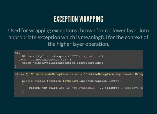 EXCEPTION WRAPPING
EXCEPTION WRAPPING
Used for wrapping exceptions thrown from a lower layer into
appropriate exception which is meaningful for the context of
the higher layer operation.
try {
$this->httpClient->request('GET', '/products');
} catch (ConnectException $ex) {
throw ApiNotAvailableException::forError($ex);
}
class ApiNotAvailableException extends \RuntimeException implements Excep
{
public static function forError(ConnectException $error)
{
return new self('API is not available', 0, $error); //preserve pr
}
}
