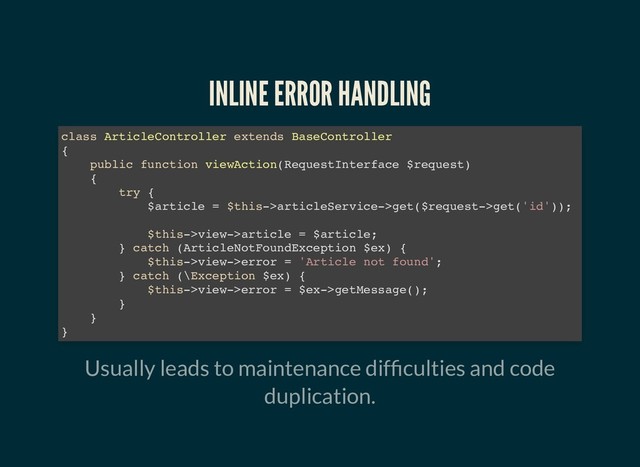 INLINE ERROR HANDLING
INLINE ERROR HANDLING
Usually leads to maintenance dif culties and code
duplication.
class ArticleController extends BaseController
{
public function viewAction(RequestInterface $request)
{
try {
$article = $this->articleService->get($request->get('id'));
$this->view->article = $article;
} catch (ArticleNotFoundException $ex) {
$this->view->error = 'Article not found';
} catch (\Exception $ex) {
$this->view->error = $ex->getMessage();
}
}
}
