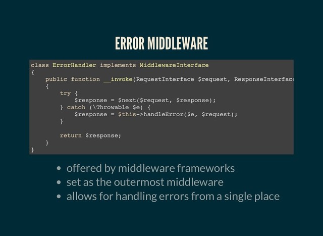 ERROR MIDDLEWARE
ERROR MIDDLEWARE
offered by middleware frameworks
set as the outermost middleware
allows for handling errors from a single place
class ErrorHandler implements MiddlewareInterface
{
public function __invoke(RequestInterface $request, ResponseInterface
{
try {
$response = $next($request, $response);
} catch (\Throwable $e) {
$response = $this->handleError($e, $request);
}
return $response;
}
}
