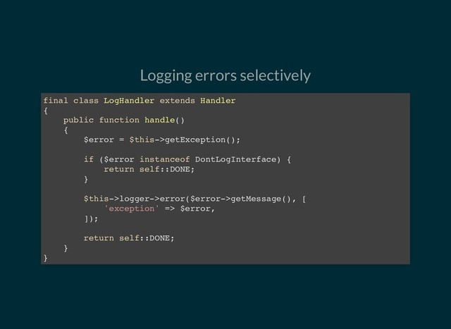 Logging errors selectively
final class LogHandler extends Handler
{
public function handle()
{
$error = $this->getException();
if ($error instanceof DontLogInterface) {
return self::DONE;
}
$this->logger->error($error->getMessage(), [
'exception' => $error,
]);
return self::DONE;
}
}
