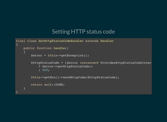 Setting HTTP status code
final class SetHttpStatusCodeHandler extends Handler
{
public function handle()
{
$error = $this->getException();
$httpStatusCode = ($error instanceof ProvidesHttpStatusCodeInterf
? $error->getHttpStatusCode()
: 500;
$this->getRun()->sendHttpCode($httpStatusCode);
return self::DONE;
}
}
