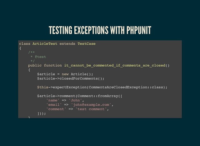 TESTING EXCEPTIONS WITH PHPUNIT
TESTING EXCEPTIONS WITH PHPUNIT
class ArticleTest extends TestCase
{
/**
* @test
*/
public function it_cannot_be_commented_if_comments_are_closed()
{
$article = new Article();
$article->closedForComments();
$this->expectException(CommentsAreClosedException::class);
$article->comment(Comment::fromArray([
'name' => 'John',
'email' => 'john@example.com',
'comment' => 'test comment',
]));
}
