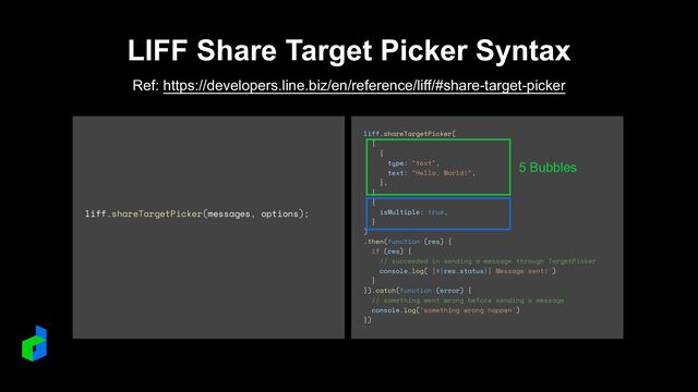 LIFF Share Target Picker Syntax
Ref: https://developers.line.biz/en/reference/liff/#share-target-picker
liff.shareTargetPicker(messages, options);
liff.shareTargetPicker(


[


{


type: "text",


text: "Hello, World!",


},


],


{


isMultiple: true,


}


)


.then(function (res) {


if (res) {


// succeeded in sending a message through TargetPicker


console.log(`[${res.status}] Message sent!`)


}


}).catch(function (error) {


// something went wrong before sending a message


console.log('something wrong happen')


})
5 Bubbles
