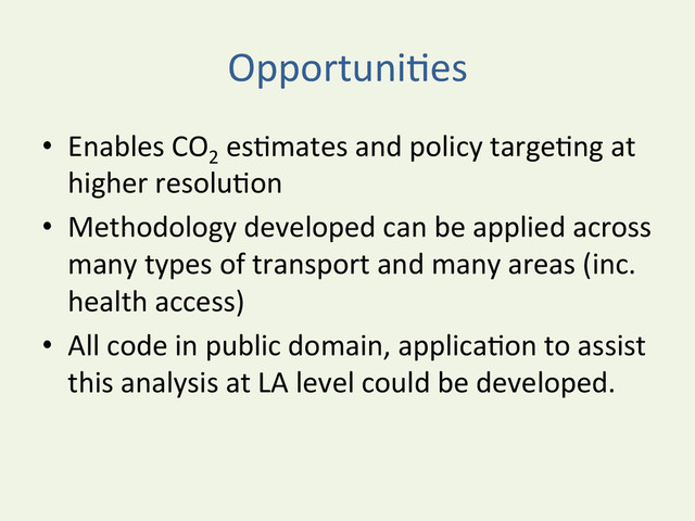 OpportuniYes	  
•  Enables	  CO2
	  esYmates	  and	  policy	  targeYng	  at	  
higher	  resoluYon	  
•  Methodology	  developed	  can	  be	  applied	  across	  
many	  types	  of	  transport	  and	  many	  areas	  (inc.	  
health	  access)	  
•  All	  code	  in	  public	  domain,	  applicaYon	  to	  assist	  
this	  analysis	  at	  LA	  level	  could	  be	  developed.	  	  
