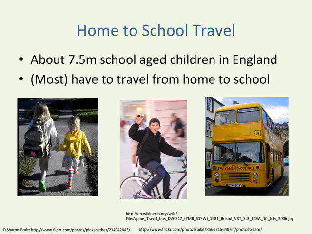 Home	  to	  School	  Travel	  
•  About	  7.5m	  school	  aged	  children	  in	  England	  
•  (Most)	  have	  to	  travel	  from	  home	  to	  school	  
D	  Sharon	  PruiD	  hDp://www.ﬂickr.com/photos/pinksherbet/234942843/	   hDp://www.ﬂickr.com/photos/bike/8560715649/in/photostream/	  
hDp://en.wikipedia.org/wiki/
File:Alpine_Travel_bus_DVG517_(YMB_517W)_1981_Bristol_VRT_SL3_ECW,_10_July_2006.jpg	  

