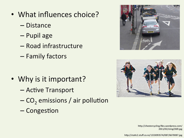 •  What	  inﬂuences	  choice?	  
– Distance	  
– Pupil	  age	  
– Road	  infrastructure	  
– Family	  factors	  
•  Why	  is	  it	  important?	  
– AcYve	  Transport	  
– CO2
	  emissions	  /	  air	  polluYon	  
– CongesYon	  
hDp://chestercycling.ﬁles.wordpress.com/
2011/02/cimg2369.jpg	  
hDp://staYc2.stuﬀ.co.nz/1333093574/087/6670087.jpg	  
