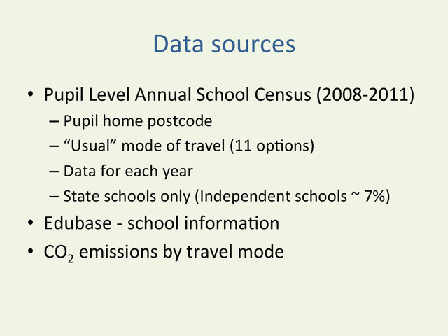 Data	  sources	  
•  Pupil	  Level	  Annual	  School	  Census	  (2008-­‐2011)	  	  
– Pupil	  home	  postcode	  
– “Usual”	  mode	  of	  travel	  (11	  opYons)	  
– Data	  for	  each	  year	  
– State	  schools	  only	  (Independent	  schools	  ~	  7%)	  
•  Edubase	  -­‐	  school	  informaYon	  
•  CO2
	  emissions	  by	  travel	  mode	  
