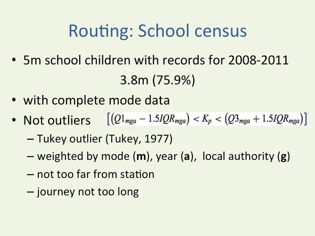 RouYng:	  School	  census	  
•  5m	  school	  children	  with	  records	  for	  2008-­‐2011	  
3.8m	  (75.9%)	  
•  with	  complete	  mode	  data	  
•  Not	  outliers	  
– Tukey	  outlier	  (Tukey,	  1977)	  
– weighted	  by	  mode	  (m),	  year	  (a),	  	  local	  authority	  (g)	  
– not	  too	  far	  from	  staYon	  
– journey	  not	  too	  long	  
