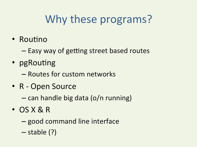 Why	  these	  programs?	  
•  RouYno	  
– Easy	  way	  of	  geyng	  street	  based	  routes	  
•  pgRouYng	  
– Routes	  for	  custom	  networks	  
•  R	  -­‐	  Open	  Source	  
– can	  handle	  big	  data	  (o/n	  running)	  
•  OS	  X	  &	  R	  	  
– good	  command	  line	  interface	  
– stable	  (?)	  
