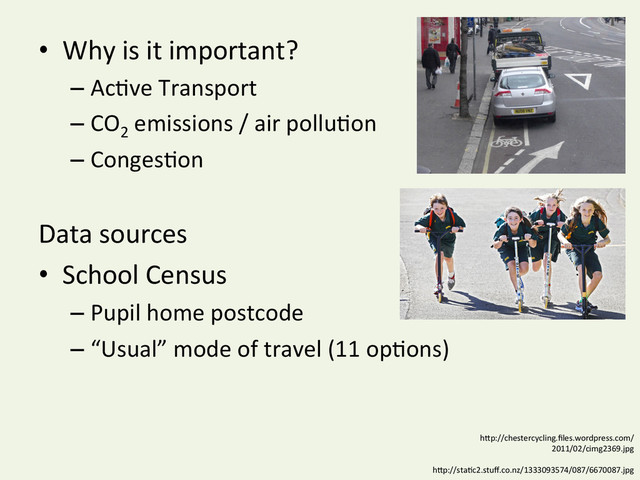 •  Why	  is	  it	  important?	  
– AcYve	  Transport	  
– CO2
	  emissions	  /	  air	  polluYon	  
– CongesYon	  
Data	  sources	  
•  School	  Census	  	  
– Pupil	  home	  postcode	  
– “Usual”	  mode	  of	  travel	  (11	  opYons)	  
hDp://chestercycling.ﬁles.wordpress.com/
2011/02/cimg2369.jpg	  
hDp://staYc2.stuﬀ.co.nz/1333093574/087/6670087.jpg	  
