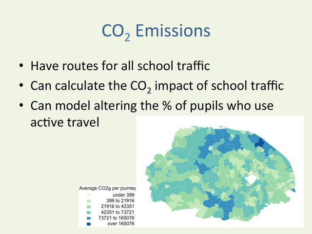 CO2
	  Emissions	  
•  Have	  routes	  for	  all	  school	  traﬃc	  
•  Can	  calculate	  the	  CO2
	  impact	  of	  school	  traﬃc	  	  
•  Can	  model	  altering	  the	  %	  of	  pupils	  who	  use	  
acYve	  travel	  
