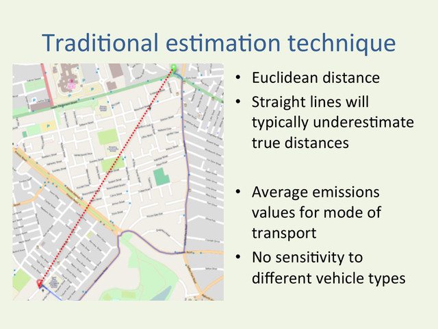 TradiYonal	  esYmaYon	  technique	  
•  Euclidean	  distance	  	  
•  Straight	  lines	  will	  
typically	  underesYmate	  
true	  distances	  	  
•  Average	  emissions	  
values	  for	  mode	  of	  
transport	  	  
•  No	  sensiYvity	  to	  
diﬀerent	  vehicle	  types	  
