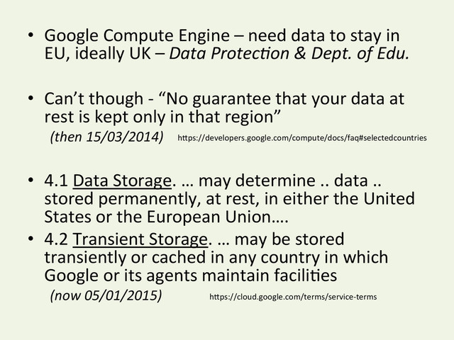 •  Google	  Compute	  Engine	  –	  need	  data	  to	  stay	  in	  
EU,	  ideally	  UK	  –	  Data	  Protec*on	  &	  Dept.	  of	  Edu.	  
•  Can’t	  though	  -­‐	  “No	  guarantee	  that	  your	  data	  at	  
rest	  is	  kept	  only	  in	  that	  region”	  	  
	  (then	  15/03/2014)	  
	  
•  4.1	  Data	  Storage.	  …	  may	  determine	  ..	  data	  ..	  
stored	  permanently,	  at	  rest,	  in	  either	  the	  United	  
States	  or	  the	  European	  Union….	  
•  4.2	  Transient	  Storage.	  …	  may	  be	  stored	  
transiently	  or	  cached	  in	  any	  country	  in	  which	  
Google	  or	  its	  agents	  maintain	  faciliYes	  
	  (now	  05/01/2015)	   hDps://cloud.google.com/terms/service-­‐terms	  
hDps://developers.google.com/compute/docs/faq#selectedcountries	  
