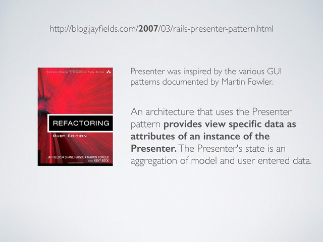 http://blog.jayﬁelds.com/2007/03/rails-presenter-pattern.html
Presenter was inspired by the various GUI
patterns documented by Martin Fowler.
An architecture that uses the Presenter
pattern provides view speciﬁc data as
attributes of an instance of the
Presenter. The Presenter's state is an
aggregation of model and user entered data.
