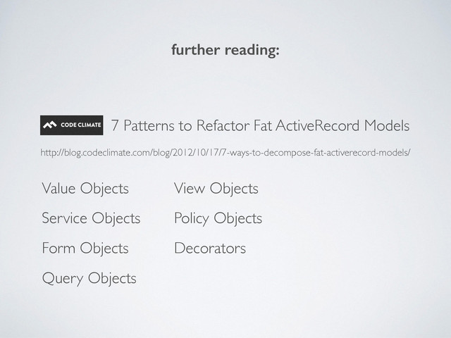 7 Patterns to Refactor Fat ActiveRecord Models
http://blog.codeclimate.com/blog/2012/10/17/7-ways-to-decompose-fat-activerecord-models/
Service Objects
Value Objects
Form Objects
Query Objects
View Objects
Policy Objects
Decorators
further reading:
