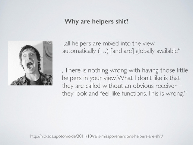 Why are helpers shit?
http://nicksda.apotomo.de/2011/10/rails-misapprehensions-helpers-are-shit/
„all helpers are mixed into the view
automatically (…) [and are] globally available“
„There is nothing wrong with having those little
helpers in your view. What I don’t like is that
they are called without an obvious receiver –
they look and feel like functions. This is wrong.“
