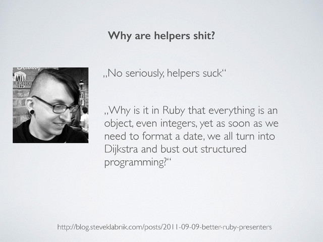 Why are helpers shit?
http://blog.steveklabnik.com/posts/2011-09-09-better-ruby-presenters
„No seriously, helpers suck“
„Why is it in Ruby that everything is an
object, even integers, yet as soon as we
need to format a date, we all turn into
Dijkstra and bust out structured
programming?“
