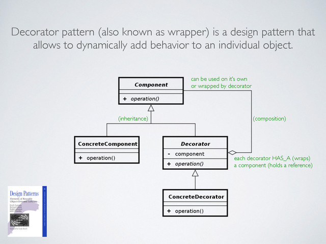 Decorator pattern (also known as wrapper) is a design pattern that
allows to dynamically add behavior to an individual object.
can be used on it’s own 	

or wrapped by decorator
each decorator HAS_A (wraps)	

a component (holds a reference)
(composition)
(inheritance)
