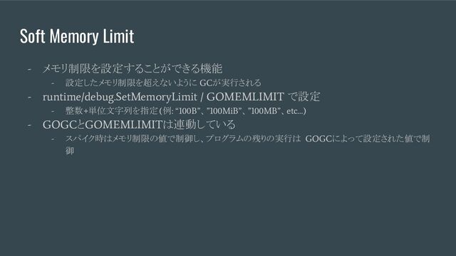 Soft Memory Limit
-
メモリ制限を設定することができる機能
-
設定したメモリ制限を超えないように
GC
が実行される
- runtime/debug.SetMemoryLimit / GOMEMLIMIT
で設定
-
整数
+
単位文字列を指定
(
例
: “100B”
、
”100MiB”
、
”100MB”
、
etc…)
- GOGC
と
GOMEMLIMIT
は連動している
-
スパイク時はメモリ制限の値で制御し、プログラムの残りの実行は
GOGC
によって設定された値で制
御
