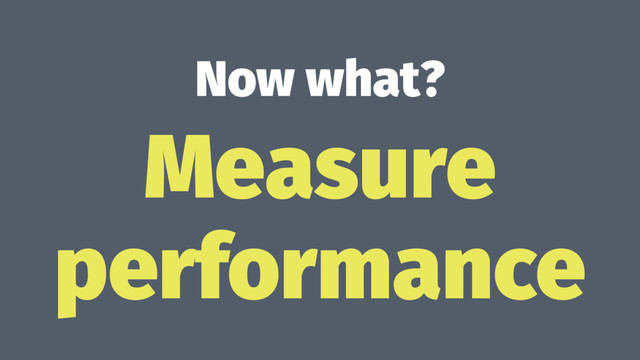 Now what?
Measure
performance
